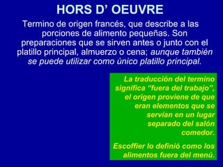 HORS D’ OEUVRE
Termino de origen francés, que describe a las
porciones de alimento pequeñas. Son
preparaciones que se sirven antes o junto con el
platillo principal, almuerzo o cena; aunque también
se puede utilizar como único platillo principal.
La traducción del termino
significa “fuera del trabajo”,
el origen proviene de que
eran elementos que se
servían en un lugar
separado del salón
comedor.
Escoffier lo definió como los
alimentos fuera del menú.
 