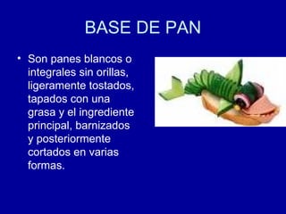 BASE DE PAN
• Son panes blancos o
integrales sin orillas,
ligeramente tostados,
tapados con una
grasa y el ingrediente
principal, barnizados
y posteriormente
cortados en varias
formas.
 