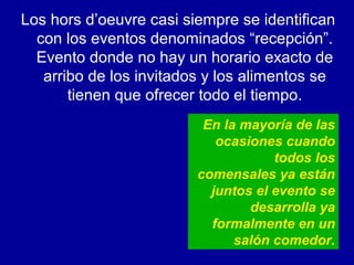 Los hors d’oeuvre casi siempre se identifican
con los eventos denominados “recepción”.
Evento donde no hay un horario exacto de
arribo de los invitados y los alimentos se
tienen que ofrecer todo el tiempo.
En la mayoría de las
ocasiones cuando
todos los
comensales ya están
juntos el evento se
desarrolla ya
formalmente en un
salón comedor.
 