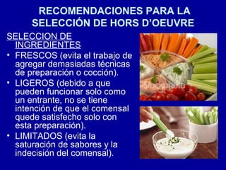 RECOMENDACIONES PARA LA
SELECCIÓN DE HORS D’OEUVRE
SELECCION DE
INGREDIENTES
• FRESCOS (evita el trabajo de
agregar demasiadas técnicas
de preparación o cocción).
• LIGEROS (debido a que
pueden funcionar solo como
un entrante, no se tiene
intención de que el comensal
quede satisfecho solo con
esta preparación).
• LIMITADOS (evita la
saturación de sabores y la
indecisión del comensal).
 
