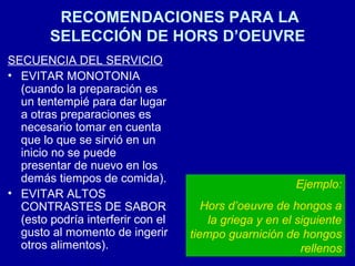 RECOMENDACIONES PARA LA
SELECCIÓN DE HORS D’OEUVRE
SECUENCIA DEL SERVICIO
• EVITAR MONOTONIA
(cuando la preparación es
un tentempié para dar lugar
a otras preparaciones es
necesario tomar en cuenta
que lo que se sirvió en un
inicio no se puede
presentar de nuevo en los
demás tiempos de comida).
• EVITAR ALTOS
CONTRASTES DE SABOR
(esto podría interferir con el
gusto al momento de ingerir
otros alimentos).
Ejemplo:
Hors d’oeuvre de hongos a
la griega y en el siguiente
tiempo guarnición de hongos
rellenos
 