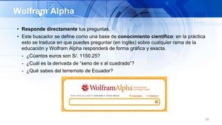 • Responde directamente tus preguntas.
• Este buscador se define como una base de conocimiento científico: en la práctica
esto se traduce en que puedes preguntar (en inglés) sobre cualquier rama de la
educación y Wolfram Alpha responderá de forma gráfica y exacta.
- ¿Cúantos euros son S/. 1150.25?
- ¿Cuál es la derivada de “seno de x al cuadrado”?
- ¿Qué sabes del terremoto de Ecuador?
14
Wolfram Alpha
 
