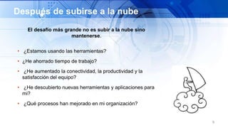 El desafío más grande no es subir a la nube sino
mantenerse.
• ¿Estamos usando las herramientas?
• ¿He ahorrado tiempo de trabajo?
• ¿He aumentado la conectividad, la productividad y la
satisfacción del equipo?
• ¿He descubierto nuevas herramientas y aplicaciones para
mi?
• ¿Qué procesos han mejorado en mi organización?
9
Después de subirse a la nube
 