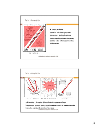 13 
Cartel > Composición 
4. Divida las áreas. 
Divida el área para agrupar el 
contenido y facilitar la lectura. 
Utilice los elementos gráficos para 
señalar o dar énfasis a elementos 
importantes. 
José Antonio Condés de la Torre Zárate 
25 
Cartel > Composición 
5. El sentido y dirección del movimiento ayudan a enfocar. 
Por ejemplo: el lector enfoca su mirada en el centro de las explosiones, 
incendios o en donde terminan los rayos. 
José Antonio Condés de la Torre Zárate 
26 
 