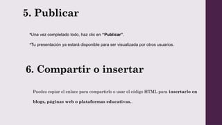 5. Publicar
•Una vez completado todo, haz clic en “Publicar”.
•Tu presentación ya estará disponible para ser visualizada por otros usuarios.
6. Compartir o insertar
Puedes copiar el enlace para compartirlo o usar el código HTML para insertarlo en
blogs, páginas web o plataformas educativas..
 