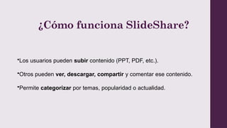 ¿Cómo funciona SlideShare?
•Los usuarios pueden subir contenido (PPT, PDF, etc.).
•Otros pueden ver, descargar, compartir y comentar ese contenido.
•Permite categorizar por temas, popularidad o actualidad.
 
