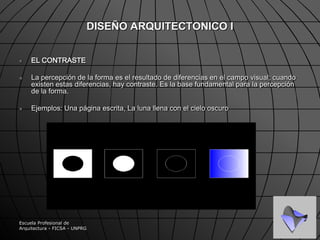 Escuela Profesional de Arquitectura - FICSA - UNPRGDISEÑO ARQUITECTONICO ILA FORMAEs la cualidad de cada cosa que surge de los contrastes visuales. Es lo que distingue cada  cosa y sus partes.La forma surge de la relación de 3 factores:1.- Configuración -  grado de organización de cada parte del mismo objeto.2.- Tamaño - es relativo, en comparación con otra cosa, en arquitectura consideramos esta condición en comparación con nuestro propio tamaño 	( escala humana ).3.- Posición - cualidad principal, individual, única, de cada forma y debe describirse sobre la base de la organización total, sin esta organización total, carece de sentido.Esto nos lleva al sentido principal de la forma, el de la FORMA COMPLETA o COMPOSICION.
