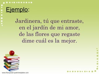 Ejemplo:
Jardinera, tú que entraste,
en el jardín de mi amor,
de las flores que regaste
dime cuál es la mejor.
 