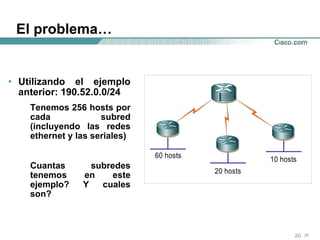 El problema… Utilizando el ejemplo anterior: 190.52.0.0/24 Tenemos 256 hosts por cada subred (incluyendo las redes ethernet y las seriales) Cuantas subredes tenemos en este ejemplo? Y cuales son? 