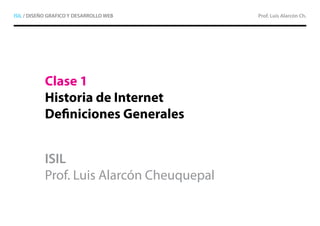 ISIL / DISEÑO GRAFICO Y DESARROLLO WEB     Prof. Luis Alarcón Ch.




           Clase 1
           Historia de Internet
           Definiciones Generales


           ISIL
           Prof. Luis Alarcón Cheuquepal
 