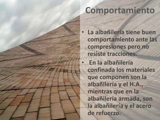 Comportamiento

• La albañilería tiene buen
  comportamiento ante las
  compresiones pero no
  resiste tracciones.
• En la albañilería
  confinada los materiales
  que componen son la
  albañilería y el H.A.,
  mientras que en la
  albañilería armada, son
  la albañilería y el acero
  de refuerzo.
 