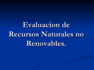 Evaluacion de
Recursos Naturales no
    Renovables.
 