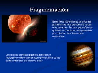 Fragmentación
                                           Entre 10 a 100 millones de años las
                                           planetisimas mas grandes se hacen
                                           mas pesadas, las mas pequeñas se
                                           quiebran en pedazos mas pequeños
                                           por colisión y terminan como
                                           meteoritos.




Los futuros planetas gigantes absorben el
hidrogeno y otro material ligero proveniente de las
partes interiores del sistema solar
 
