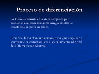Proceso de diferenciación
La Tierra se calienta en la etapa temprana por
colisiones con planetisimas (la energía cinética se
transforma en parte en calor).


Presencia de los elementos radioactivos (que empiezan a
acumularse en el nucleo) lleva al calentamiento adicional
de la Tierra (desde adentro).
 