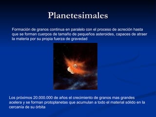 Planetesimales
 Formación de granos continua en paralelo con el proceso de acreción hasta
 que se forman cuerpos de tamaño de pequeños asteroides, capaces de atraer
 la materia por su propia fuerza de gravedad




Los próximos 20.000.000 de años el crecimiento de granos mas grandes
acelera y se forman protoplanetas que acumulan a todo el material sólido en la
cercanía de su órbita
 