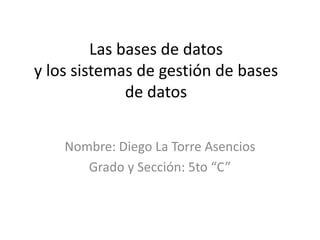 Las bases de datos
y los sistemas de gestión de bases
              de datos


    Nombre: Diego La Torre Asencios
       Grado y Sección: 5to “C”
 