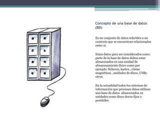Concepto de una base de datos
(BD)

Es un conjunto de datos referidos a un
contexto que se encuentran relacionados
entre si.

Estos datos para ser considerados como
parte de la base de datos deben estar
almacenados en una unidad de
almacenamiento físico como por
ejemplo: ficheros, kartex , cintas
magnéticas , unidades de disco, USBy
otros.

En la actualidad todos los sistemas de
información que procesan datos utilizan
una base de datos almacenados en
unidades como disco duros fijos o
portátiles.
 