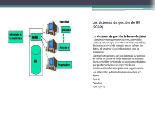 Los sistemas de gestión de BD
(SGBD)

Los sistemas de gestión de bases de datos
( database management system, abreviado
DBMS) son un tipo de software muy específico,
dedicado a servir de interfaz entre la base de
datos, el usuario y las aplicaciones que la
utilizanos.
El propósito general de los sistemas de gestión
de bases de datos es el de manejar de manera
clara, sencilla y ordenada un conjunto de datos
que posteriormente se convertirán en
información relevante para una organización.
Los diferentes administradores pueden ser:
Acces
Oracle
Paradox
SQL server
 
