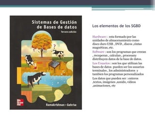 Los elementos de los SGBD

Hardware : esta formado por las
unidades de almacenamiento como
disco duro USB , DVD , discos ,cintas
magnéticas, etc.
Software : son los programas que creean
, recuperan , calculan , procesany
distribuyen datos de la base de datos.
Los Usuarios : son los que utilizan las
bases de datos pueden ser los usuarios
terminales , los administradores y
tambien los programas personalizados
Los datos que pueden ser : enteros
,textos, imágenes ,sonido, videos
,animaciones, etc
 