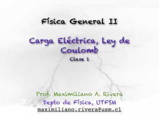 Física General II

Carga Eléctrica, Ley de
       Coulomb
           Clase 1




 Prof. Maximiliano A. Rivera
   Depto de Física, UTFSM
 maximiliano.rivera@usm.cl
 