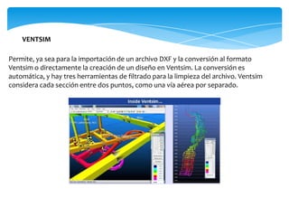 VENTSIM

Permite, ya sea para la importación de un archivo DXF y la conversión al formato
Ventsim o directamente la creación de un diseño en Ventsim. La conversión es
automática, y hay tres herramientas de filtrado para la limpieza del archivo. Ventsim
considera cada sección entre dos puntos, como una vía aérea por separado.
 