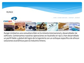 RUNGE




Runge Limited es una consultora líder en la minería internacional y desarrollador de
software. Comenzamos nuestras operaciones en Australia en 1977 y han desarrollado
un perfil fiable y global del logro de la ingeniería con un enfoque específico de ofrecer
soluciones económicas para la industria minera.
 