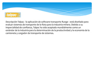 Descripción Talpac - la aplicación de software transporte Runge - está diseñado para
evaluar sistemas de transporte de la flota para la industria minera. Debido a su
imparcialidad de confianza, Talpac ha sido aceptado mundialmente como un
estándar de la industria para la determinación de la productividad y la economía de la
camioneta y cargador de transporte de sistemas.
 