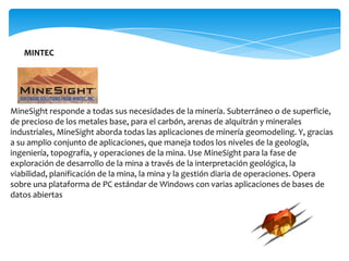 MINTEC




MineSight responde a todas sus necesidades de la minería. Subterráneo o de superficie,
de precioso de los metales base, para el carbón, arenas de alquitrán y minerales
industriales, MineSight aborda todas las aplicaciones de minería geomodeling. Y, gracias
a su amplio conjunto de aplicaciones, que maneja todos los niveles de la geología,
ingeniería, topografía, y operaciones de la mina. Use MineSight para la fase de
exploración de desarrollo de la mina a través de la interpretación geológica, la
viabilidad, planificación de la mina, la mina y la gestión diaria de operaciones. Opera
sobre una plataforma de PC estándar de Windows con varias aplicaciones de bases de
datos abiertas
 