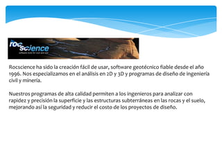 Rocscience ha sido la creación fácil de usar, software geotécnico fiable desde el año
1996. Nos especializamos en el análisis en 2D y 3D y programas de diseño de ingeniería
civil y minería.

Nuestros programas de alta calidad permiten a los ingenieros para analizar con
rapidez y precisión la superficie y las estructuras subterráneas en las rocas y el suelo,
mejorando así la seguridad y reducir el costo de los proyectos de diseño.
 