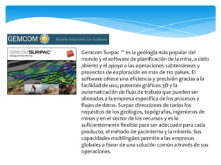 Gemcom Surpac ™ es la geología más popular del
mundo y el software de planificación de la mina, a cielo
abierto y el apoyo a las operaciones subterráneas y
proyectos de exploración en más de 110 países. El
software ofrece una eficiencia y precisión gracias a la
facilidad de uso, potentes gráficos 3D y la
automatización de flujo de trabajo que pueden ser
alineados a la empresa específica de los procesos y
flujos de datos. Surpac direcciones de todos los
requisitos de los geólogos, topógrafos, ingenieros de
minas y en el sector de los recursos y es lo
suficientemente flexible para ser adecuado para cada
producto, el método de yacimiento y la minería. Sus
capacidades multilingües permite a las empresas
globales a favor de una solución común a través de sus
operaciones.
 