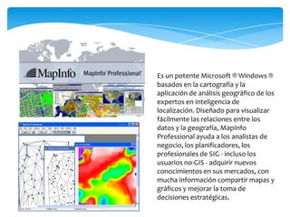 Es un potente Microsoft ® Windows ®
basados ​en la cartografía y la
aplicación de análisis geográfico de los
expertos en inteligencia de
localización. Diseñado para visualizar
fácilmente las relaciones entre los
datos y la geografía, MapInfo
Professional ayuda a los analistas de
negocio, los planificadores, los
profesionales de SIG - incluso los
usuarios no-GIS - adquirir nuevos
conocimientos en sus mercados, con
mucha información compartir mapas y
gráficos y mejorar la toma de
decisiones estratégicas.
 
