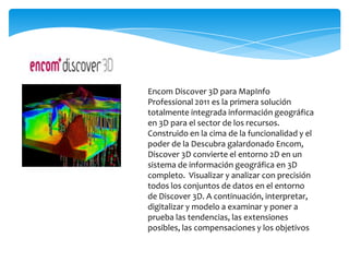 Encom Discover 3D para MapInfo
Professional 2011 es la primera solución
totalmente integrada información geográfica
en 3D para el sector de los recursos.
Construido en la cima de la funcionalidad y el
poder de la Descubra galardonado Encom,
Discover 3D convierte el entorno 2D en un
sistema de información geográfica en 3D
completo. Visualizar y analizar con precisión
todos los conjuntos de datos en el entorno
de Discover 3D. A continuación, interpretar,
digitalizar y modelo a examinar y poner a
prueba las tendencias, las extensiones
posibles, las compensaciones y los objetivos
 