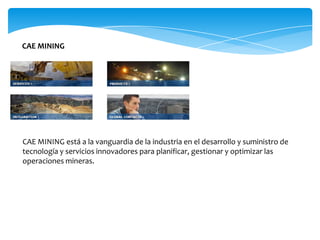 CAE MINING




CAE MINING está a la vanguardia de la industria en el desarrollo y suministro de
tecnología y servicios innovadores para planificar, gestionar y optimizar las
operaciones mineras.
 