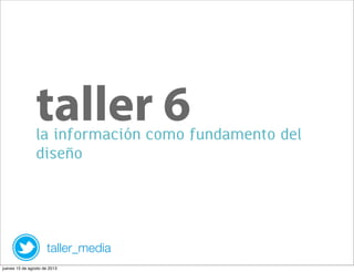 la información como fundamento del
diseño
taller 6
taller_media
jueves 15 de agosto de 2013
 