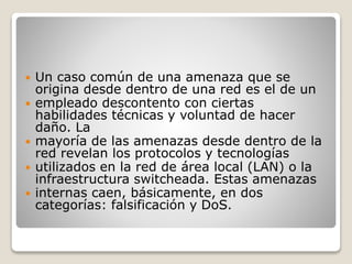  Un caso común de una amenaza que se
origina desde dentro de una red es el de un
 empleado descontento con ciertas
habilidades técnicas y voluntad de hacer
daño. La
 mayoría de las amenazas desde dentro de la
red revelan los protocolos y tecnologías
 utilizados en la red de área local (LAN) o la
infraestructura switcheada. Estas amenazas
 internas caen, básicamente, en dos
categorías: falsificación y DoS.
 