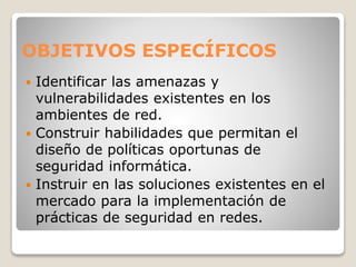 OBJETIVOS ESPECÍFICOS
 Identificar las amenazas y
vulnerabilidades existentes en los
ambientes de red.
 Construir habilidades que permitan el
diseño de políticas oportunas de
seguridad informática.
 Instruir en las soluciones existentes en el
mercado para la implementación de
prácticas de seguridad en redes.
 