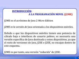 INTRODUCCIÓN:
A LA PROGRAMACIÓN MOVIL (J2ME)
J2ME es el acrónimo de Java 2 Micro Edition.
J2ME es la versión de Java orientada a los dispositivos móviles.
Debido a que los dispositivos móviles tienen una potencia de
cálculo baja e interfaces de usuario pobres, es necesaria una
versión específica de Java destinada a estos dispositivos, ya que
el resto de versiones de Java, J2SE o J2EE, no encajan dentro de
este esquema.
J2ME es por tanto, una versión “reducida” de J2SE.
 
