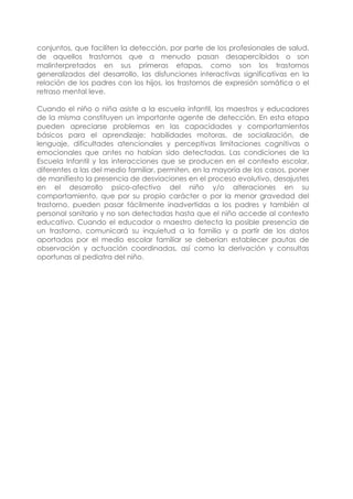 conjuntos, que faciliten la detección, por parte de los profesionales de salud,
de aquellos trastornos que a menudo pasan desapercibidos o son
malinterpretados en sus primeras etapas, como son los trastornos
generalizados del desarrollo, las disfunciones interactivas significativas en la
relación de los padres con los hijos, los trastornos de expresión somática o el
retraso mental leve.
Cuando el niño o niña asiste a la escuela infantil, los maestros y educadores
de la misma constituyen un importante agente de detección. En esta etapa
pueden apreciarse problemas en las capacidades y comportamientos
básicos para el aprendizaje: habilidades motoras, de socialización, de
lenguaje, dificultades atencionales y perceptivas limitaciones cognitivas o
emocionales que antes no habían sido detectadas. Las condiciones de la
Escuela Infantil y las interacciones que se producen en el contexto escolar,
diferentes a las del medio familiar, permiten, en la mayoría de los casos, poner
de manifiesto la presencia de desviaciones en el proceso evolutivo, desajustes
en el desarrollo psico-afectivo del niño y/o alteraciones en su
comportamiento, que por su propio carácter o por la menor gravedad del
trastorno, pueden pasar fácilmente inadvertidas a los padres y también al
personal sanitario y no son detectadas hasta que el niño accede al contexto
educativo. Cuando el educador o maestro detecta la posible presencia de
un trastorno, comunicará su inquietud a la familia y a partir de los datos
aportados por el medio escolar familiar se deberían establecer pautas de
observación y actuación coordinadas, así como la derivación y consultas
oportunas al pediatra del niño.
 