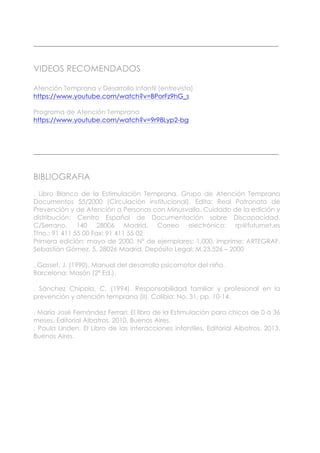 ____________________________________________________________________________
VIDEOS RECOMENDADOS
Atención Temprana y Desarrollo Infantil (entrevista)
https://www.youtube.com/watch?v=BPorFz9hG_s
Programa de Atención Temprana
https://www.youtube.com/watch?v=9r98Lyp2-bg
____________________________________________________________________________
BIBLIOGRAFIA
. Libro Blanco de la Estimulación Temprana. Grupo de Atención Temprana
Documentos 55/2000 (Circulación institucional). Edita: Real Patronato de
Prevención y de Atención a Personas con Minusvalía. Cuidado de la edición y
distribución: Centro Español de Documentación sobre Discapacidad.
C/Serrano, 140 28006 Madrid. Correo electrónico: rp@futurnet.es
Tfno.: 91 411 55 00 Fax: 91 411 55 02
Primera edición: mayo de 2000. Nº de ejemplares: 1.000. Imprime: ARTEGRAF.
Sebastián Gómez, 5. 28026 Madrid. Depósito Legal: M.23.526 – 2000
. Gasset, J. (1990). Manual del desarrollo psicomotor del niño.
Barcelona: Masón (2ª Ed.).
. Sánchez Chipola, C. (1994). Responsabilidad familiar y profesional en la
prevención y atención temprana (II). Colibia: No. 31, pp. 10-14.
. María José Fernández Ferrari: El libro de la Estimulación para chicos de 0 a 36
meses. Editorial Albatros. 2010. Buenos Aires.
. Paula Linden. El Libro de las interacciones infantiles. Editorial Albatros. 2013.
Buenos Aires.
 
