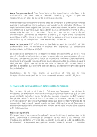 Área Socio-emocional: Esta área incluye las experiencias afectivas y la
socialización del niño, que le permitirá querido y seguro, capaz de
relacionarse con otros de acuerdo a normas comunes.
Para el adecuado desarrollo de esta área es primordial la participación de los
padres o cuidadores como primeros generadores de vínculos afectivos, es
importante brindarles seguridad, cuidado, atención y amor, además de servir
de referencia o ejemplo pues aprenderán cómo comportarse frente a otros,
cómo relacionarse, en conclusión, cómo ser persona en una sociedad
determinada. Los valores de la familia, el afecto y las reglas de la sociedad le
permitirán al niño, poco a poco, dominar su propia conducta, expresar sus
sentimientos y ser una persona independiente y autónoma.
Área de Lenguaje: Está referida a las habilidades que le permitirán al niño
comunicarse con su entorno y abarca tres aspectos: La capacidad
comprensiva, expresiva y gestual.
La capacidad comprensiva se desarrolla desde el nacimiento ya que el niño
podrá entender ciertas palabras mucho antes de que puede pronunciar un
vocablo con sentido; por esta razón es importante hablarle constantemente,
de manera articulada relacionándolo con cada actividad que realice o para
designar un objeto que manipule, de esta manera el niño reconocerá los
sonidos o palabras que escuche asociándolos y dándoles un significado para
luego imitarlos.
Habilidades de la vida diaria: Le permiten al niño ser lo mas
independientemente posible, en tares como alimentarse, vestido, higiene…
4. Niveles de intervención en Estimulación Temprana
Del modelo biopsicosocial de la Estimulación Temprana se deriva la
necesidad de establecer relaciones con los programas y servicios que actúan
en el contexto del niño y de su familia. Los centros y servicios de Estimulación
Temprana deberán realizar sus actuaciones de manera que se procure la
coincidencia con aquellos esfuerzos sociales que desde otras instancias de la
comunidad favorecen la salud, la educación y el bienestar social. De manera
esquemática podemos diferenciar tres niveles en los que tendría que basarse
esta colaboración
Prevención primaria
Corresponden a la prevención primaria las actuaciones y protección de la
salud, orientadas a promover el bienestar de los niños y sus familias. Son
medidas de carácter universal con vocación de llegar a toda la población.
En el ámbito de la promoción y protección del desarrollo infantil. La salud ha
 