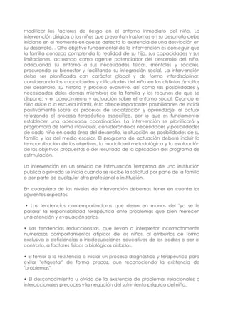 modificar los factores de riesgo en el entorno inmediato del niño. La
intervención dirigida a los niños que presentan trastornos en su desarrollo debe
iniciarse en el momento en que se detecta la existencia de una desviación en
su desarrollo. . Otro objetivo fundamental de la intervención es conseguir que
la familia conozca comprenda la realidad de su hijo, sus capacidades y sus
limitaciones, actuando como agente potenciador del desarrollo del niño,
adecuando su entorno a sus necesidades físicas, mentales y sociales,
procurando su bienestar y facilitando su integración social. La intervención
debe ser planificada con carácter global y de forma interdisciplinar,
considerando las capacidades y dificultades del niño en los distintos ámbitos
del desarrollo, su historia y proceso evolutivo, así como las posibilidades y
necesidades delos demás miembros de la familia y los recursos de que se
dispone; y el conocimiento y actuación sobre el entorno social. Cuando el
niño asiste a la escuela infantil, ésta ofrece importantes posibilidades de incidir
positivamente sobre los procesos de socialización y aprendizaje, al actuar
reforzando el proceso terapéutico específico, por lo que es fundamental
establecer una adecuada coordinación. La intervención se planificará y
programará de forma individual, considerándolas necesidades y posibilidades
de cada niño en cada área del desarrollo, la situación las posibilidades de su
familia y las del medio escolar. El programa de actuación deberá incluir la
temporalización de los objetivos, la modalidad metodológica y la evaluación
de los objetivos propuestos o del resultado de la aplicación del programa de
estimulación.
La intervención en un servicio de Estimulación Temprana de una institución
publica o privada se inicia cuando se recibe la solicitud por parte de la familia
o por parte de cualquier otro profesional o institución.
En cualquiera de los niveles de intervención debemos tener en cuenta los
siguientes aspectos:
• Las tendencias contemporizadoras que dejan en manos del "ya se le
pasará" la responsabilidad terapéutica ante problemas que bien merecen
una atención y evaluación serias.
• Las tendencias reduccionistas, que llevan a interpretar incorrectamente
numerosos comportamientos atípicos de los niños, al atribuirlos de forma
exclusiva a deficiencias o inadecuaciones educativas de los padres o por el
contrario, a factores físicos o biológicos aislados.
• El temor o la resistencia a iniciar un proceso diagnóstico y terapéutico para
evitar "etiquetar" de forma precoz, aun reconociendo la existencia de
"problemas".
• El desconocimiento u olvido de la existencia de problemas relacionales o
interaccionales precoces y la negación del sufrimiento psíquico del niño.
 