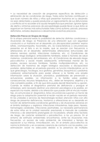 • La necesidad de creación de programas específicos de detección y
eliminación de las condiciones de riesgo. Todos estos factores contribuyen a
que buen número de niños y niñas que presentan trastornos en su desarrollo
no sean detectados y pueda producirse un agravamiento de sus disfunciones
y conflictos al no acceder a la ayuda terapéutica que precisan. Ignorar signos
de alerta y síntomas precoces de psicopatología puede llevar a que éstos se
organicen en formas más estructuradas tales como autismo, psicosis, procesos
deficitarios, estados depresivos o desarmonías evolutivas precoces.
Detección Precoz en Grupos de riesgo
En la etapa prenatal existe la posibilidad de detectar distintas condiciones y
situaciones de riesgo: a) Presencia de una alteración que con seguridad
conducirá a un trastorno en el desarrollo y/o discapacidad posterior: espina
bífida, cromosomopatía, focomielia, etc. b) Características o circunstancias
presentes en el feto o en la madre, que se asocian con frecuencia a
alteraciones en el desarrollo: determinadas alteraciones estructurales del
sistema nervioso central, infecciones maternas, etc. c) Condiciones de
elevado riesgo biológico: antecedentes familiares, edad o factores de salud
maternos, condiciones del embarazo, etc. d) Condiciones de elevado riesgo
psico-afectivo y social: madre adolescente, enfermedad mental de los
padres, escasos recursos familiares, familias multiproblemáticas, etc. La
detección de trastornos de origen biológico asociados a discapacidad
posterior, detectables en el periodo prenatal, es función interdisciplinar, en la
que ginecólogos, tocólogos, eco grafistas, genetistas, bioquímicos y pediatras
colaboran estrechamente para poder ofrecer a la familia una amplia
información sobre la situación, pronóstico, posibilidades de prevención y
actuaciones posibles. La información a la familia sobre posibles
consecuencias, recursos terapéuticos, etc., debe ser temprana, objetiva y lo
más completa posible, a fin de que ésta pueda decidir libremente su opción.
Cuando se realiza el diagnóstico prenatal de deficiencia y prosigue el
embarazo, será necesario destinar una atención psicológica a los padres, en
especial a la madre, debido a la alteración que puede sufrir el vínculo madre-
hijo, al comunicarse el diagnóstico. Estas circunstancias suponen un factor de
riesgo para la adaptación parental al recién nacido en el período neonatal.
En las unidades o servicios de Neonatología reciben atención niños con alto
riesgo de presentar deficiencias, trastornos o alteraciones en su desarrollo en
función de determinadas condiciones genéticas y de situaciones adversas en
el ámbito biológico u orgánico: infecciones intrauterinas, bajo peso, hipoxia,
hemorragias cerebrales, infecciones postnatales. La necesaria permanencia
de estos niños en la unidad neonatal, precisando a menudo de cuidados
intensivos y de aislamiento prolongado en incubadora, añade otros factores
de riesgo, de carácter ambiental y psicoafectivo, a los ya previos. En el
entorno de estímulos ambientales encontramos, entre las situaciones más
frecuentes, un exceso de ruido ambiental, de intensidad y tiempo de
exposición a luz intensa, inmovilización, etc. En el ámbito psico-afectivo es
norma la limitación y en ocasiones carencia de contacto con los padres, con
estimulación social no adecuada debido a la presencia de múltiples
 