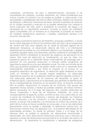 cuidadores, condiciones de hipo o hiperestimulación asociadas a las
necesidades de cuidados, controles, exámenes, etc. Debe considerarse que
incluso cuando el contacto con los padres es posible, su adecuación a las
necesidades y posibilidades del niño es difícil o limitada, debido a la situación
de bloqueo y alteración emocional de éstos. Durante el periodo de estancia
en la unidad neonatal a menudo no es posible determinar con certeza la
futura evolución del niño, pero sí establecer la condición de riesgo y la
necesidad de un seguimiento evolutivo. Cuando se ponen de manifiesto
signos compatibles con un trastorno en su desarrollo se pondrán en marcha
las medidas terapéuticas oportunas y posibles, adaptadas siempre a la
situación vital del niño.
En la etapa postnatal los Servicios de Pediatría y el equipo pediátrico, a través
de las visitas regulares al niño en los primeros años de vida y de los programas
de control del niño sano debería ser sin duda el principal agente de la
detección temprana. La observación directa del niño y la información
aportada por los padres en una entrevista abierta a sus inquietudes y dirigida
a obtener aquellos datos más relevantes, permite confirmar la normalidad del
desarrollo infantil o establecer la situación de sospecha de desviación en el
mismo. Este nivel de detección es fundamental, ya que los niños con
problemas graves en su desarrollo tienen antecedentes de patología pre o
perinatal en una elevada proporción a menudo existen programas de
seguimiento específicos a los que deberían acudir. Tan solo una minoría de los
niños que presentan problemas de grado medio o leve en su desarrollo tiene
antecedentes perinatales y por tanto la mayoría no se incluye en un
programa específico de seguimiento. La detección debe realizarse en estos
casos en enmarco de la consulta regular pediátrica. Un adecuado
seguimiento evolutivo de la población infantil en general debería conducir a
una adecuada detección de los trastornos del desarrollo, al poner en
evidencia signos y desviaciones en el desarrollo que permiten la identificación
de los correspondientes trastornos en los primeros años: a) Durante el primer
año se podrán diagnosticar la mayoría de los trastornos más graves del
desarrollo: formas severas y medias de parálisis cerebral, de retraso mental y
déficits sensoriales. b) A lo largo del segundo año, pueden detectarse las
formas moderadas o leves de los trastornos anteriores, así como los
correspondientes al espectro autista. c) Entre los dos y los cuatro años se van
a poner de manifiesto los trastornos y retrasos del lenguaje. Los trastornos
motrices menores y los de conducta, a menudo ya presentes en etapas
previas, se hacen más evidentes y se constituyen en motivo de consulta. d) A
partir de los 5 años se hacen evidentes en la escuela, si no se han detectado
previamente como es posible y deseable, la deficiencia mental leve, las
disfunciones motoras finas, las dispraxias, etc., al ocasionar dificultades en los
aprendizajes escolares. Ya desde los primeros meses y a lo largo de los
primeros años, es posible la aparición de alteraciones emocionales y
relacionales, así como disfunciones interactivas precoces, que a menudo se
expresan a través de alteraciones psicosomáticas en el ámbito del sueño y la
alimentación. Es importante la coordinación y desarrollo de programas
 