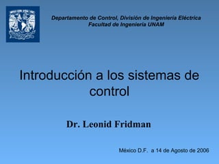 Introducción a los sistemas de
control
Dr. Leonid Fridman
México D.F. a 14 de Agosto de 2006
Departamento de Control, División de Ingeniería Eléctrica
Facultad de Ingeniería UNAM
 
