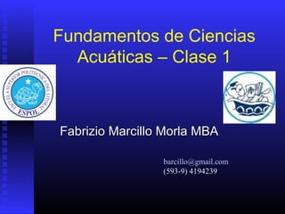 Fundamentos de Ciencias
Acuáticas – Clase 1
Fabrizio Marcillo Morla MBAFabrizio Marcillo Morla MBA
barcillo@gmail.com
(593-9) 4194239
 