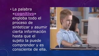 • La palabra
«cognitivo»
engloba todo el
proceso de
sintetizar y asumir
cierta información
hasta que el
sujeto la puede
comprender y es
consciente de ella.
 