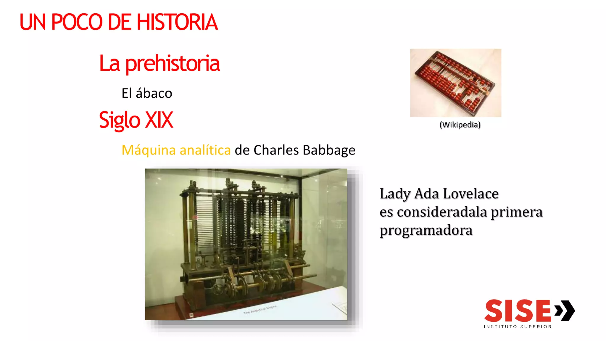 UN POCO DE HISTORIA
La prehistoria
El ábaco
Siglo XIX
Máquina analítica de Charles Babbage
Lady Ada Lovelace
es consideradala primera
programadora
(Wikipedia)
 