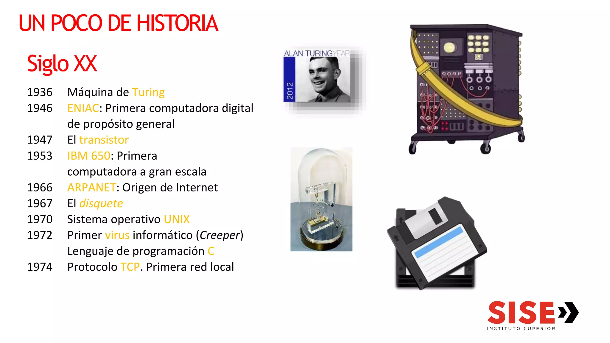 UN POCO DE HISTORIA
Siglo XX
1936 Máquina de Turing
1946 ENIAC: Primera computadora digital
de propósito general
1947 El transistor
1953 IBM 650: Primera
computadora a gran escala
1966 ARPANET: Origen de Internet
1967 El disquete
1970 Sistema operativo UNIX
1972 Primer virus informático (Creeper)
Lenguaje de programación C
1974 Protocolo TCP. Primera red local
 