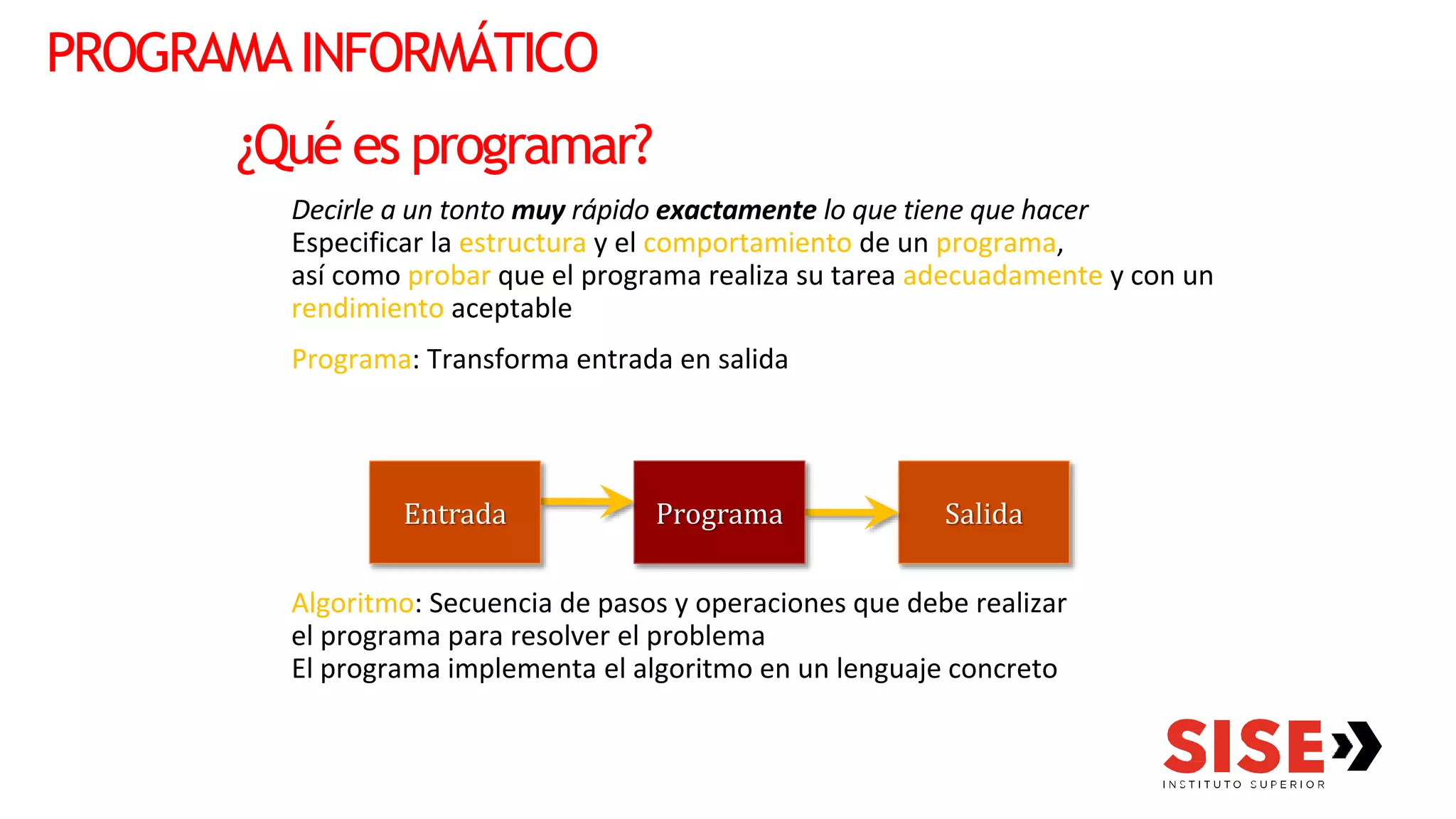 ¿Qué es programar?
Decirle a un tonto muy rápido exactamente lo que tiene que hacer
Especificar la estructura y el comportamiento de un programa,
así como probar que el programa realiza su tarea adecuadamente y con un
rendimiento aceptable
Programa: Transforma entrada en salida
Algoritmo: Secuencia de pasos y operaciones que debe realizar
el programa para resolver el problema
El programa implementa el algoritmo en un lenguaje concreto
Salida
Programa
PROGRAMAINFORMÁTICO
Entrada
 