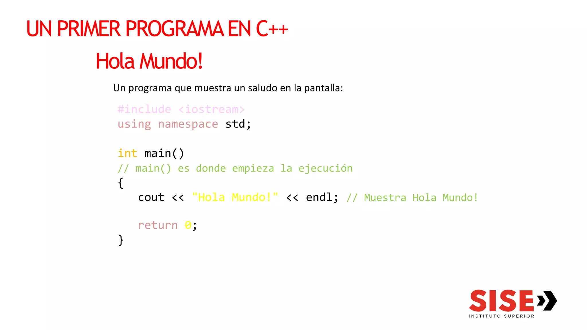 UN PRIMER PROGRAMAEN C++
Hola Mundo!
Un programa que muestra un saludo en la pantalla:
#include <iostream>
using namespace std;
int main()
// main() es donde empieza la ejecución
{
cout << "Hola Mundo!" << endl; // Muestra Hola Mundo!
return 0;
}
 